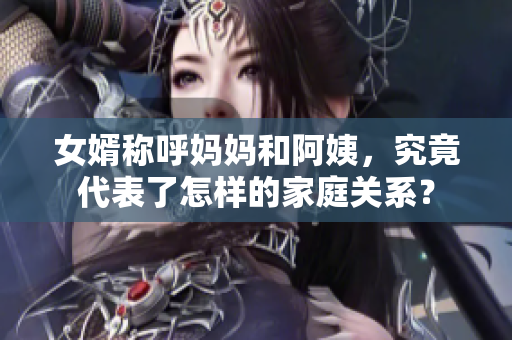 女婿稱呼媽媽和阿姨，究竟代表了怎樣的家庭關(guān)系？