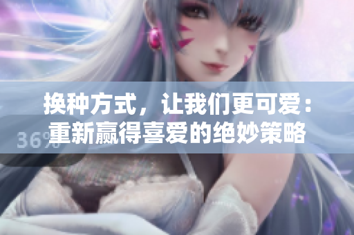 換種方式，讓我們更可愛：重新贏得喜愛的絕妙策略