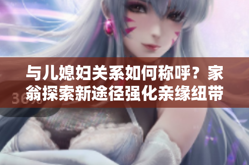 與兒媳婦關(guān)系如何稱呼？家翁探索新途徑強(qiáng)化親緣紐帶