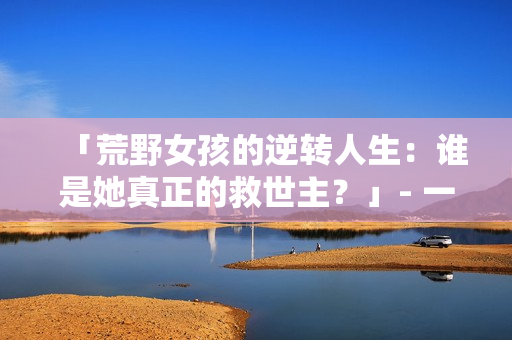 「荒野女孩的逆轉(zhuǎn)人生：誰是她真正的救世主？」- 一個(gè)令人震撼的逆襲故事