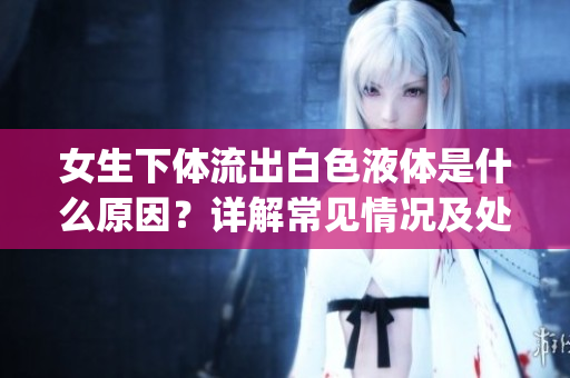女生下體流出白色液體是什么原因？詳解常見情況及處理方法(1)