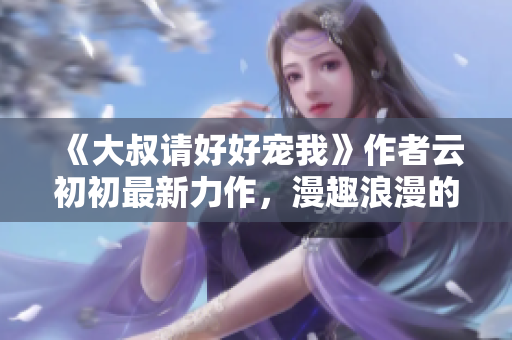 《大叔請(qǐng)好好寵我》作者云初初最新力作，漫趣浪漫的年下愛情故事！