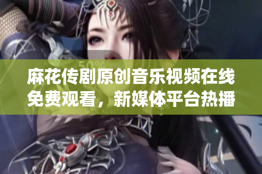 麻花傳劇原創(chuàng)音樂視頻在線免費(fèi)觀看，新媒體平臺(tái)熱播劇原創(chuàng)MV推薦(1)