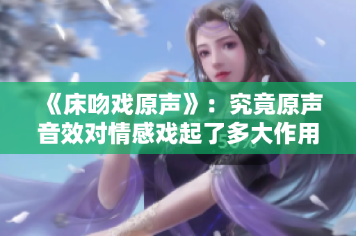 《床吻戲原聲》：究竟原聲音效對(duì)情感戲起了多大作用？