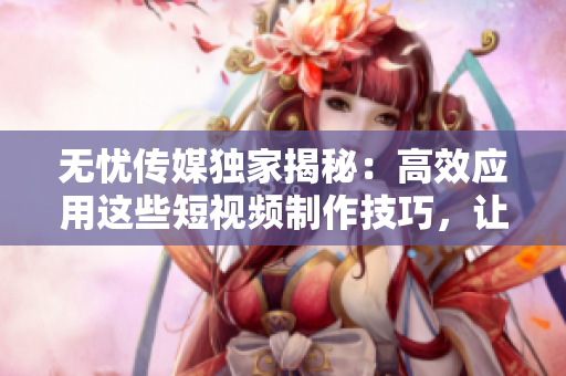 無憂傳媒獨家揭秘：高效應(yīng)用這些短視頻制作技巧，讓你的作品脫穎而出！
