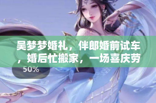 吳夢夢婚禮，伴郎婚前試車，婚后忙搬家，一場喜慶勞碌