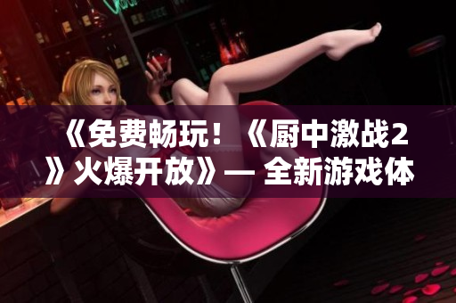 《免費(fèi)暢玩！《廚中激戰(zhàn)2》火爆開放》— 全新游戲體驗(yàn)等你來！