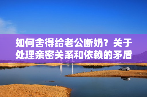 如何舍得給老公斷奶？關(guān)于處理親密關(guān)系和依賴的矛盾