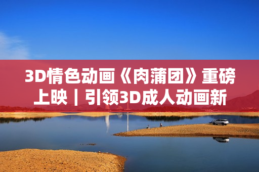 3D情色動畫《肉蒲團(tuán)》重磅上映｜引領(lǐng)3D成人動畫新潮流