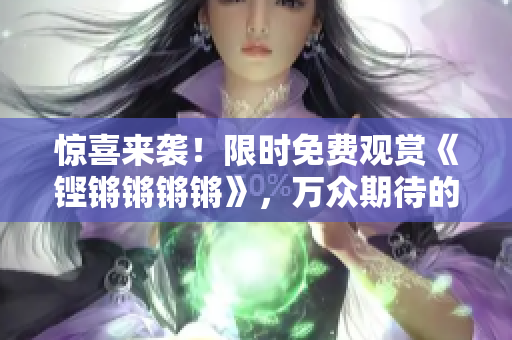 驚喜來襲！限時免費觀賞《鏗鏘鏘鏘鏘》，萬眾期待的精彩內(nèi)容盡收眼底！