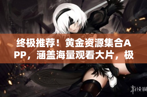 終極推薦！黃金資源集合APP，涵蓋海量觀看大片，極致視聽享受！