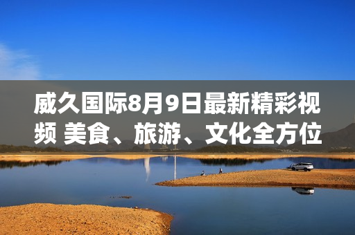 威久國際8月9日最新精彩視頻 美食、旅游、文化全方位體驗(yàn)！(1)