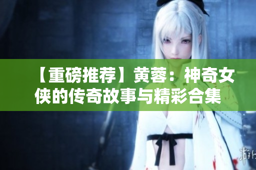 【重磅推薦】黃蓉：神奇女俠的傳奇故事與精彩合集