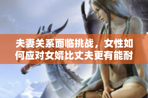 夫妻關(guān)系面臨挑戰(zhàn)，女性如何應(yīng)對女婿比丈夫更有能耐的情況