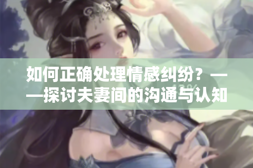 如何正確處理情感糾紛？——探討夫妻間的溝通與認(rèn)知