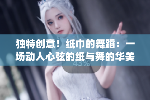獨(dú)特創(chuàng)意！紙巾的舞蹈：一場動(dòng)人心弦的紙與舞的華美演繹