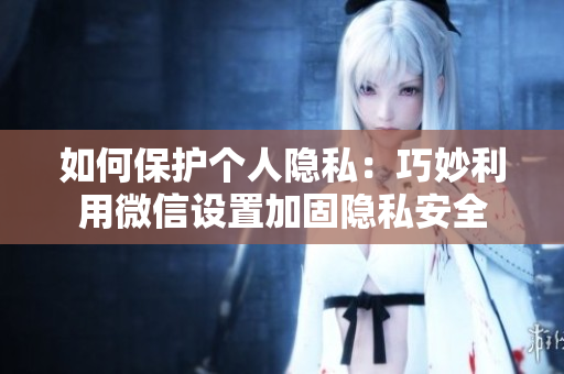 如何保護個人隱私：巧妙利用微信設(shè)置加固隱私安全