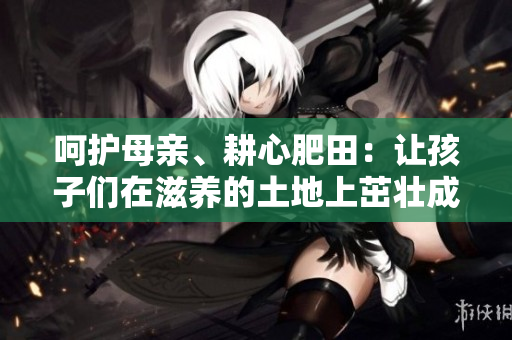 呵護(hù)母親、耕心肥田：讓孩子們?cè)谧甜B(yǎng)的土地上茁壯成長(zhǎng)