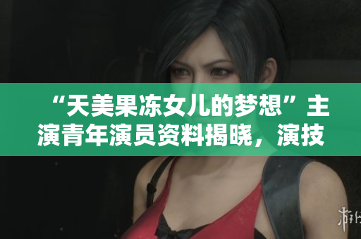 “天美果凍女兒的夢(mèng)想”主演青年演員資料揭曉，演技獲贊！