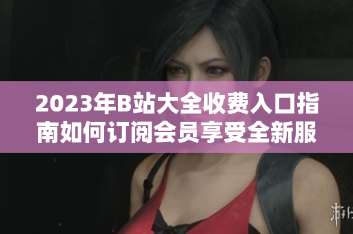 2023年B站大全收費入口指南如何訂閱會員享受全新服務
