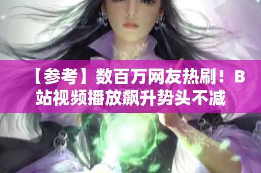 【參考】數(shù)百萬網(wǎng)友熱刷！B站視頻播放飆升勢頭不減