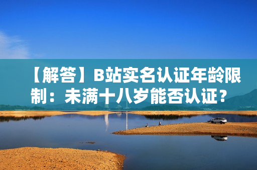 【解答】B站實名認證年齡限制：未滿十八歲能否認證？