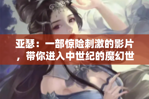 亞瑟：一部驚險(xiǎn)刺激的影片，帶你進(jìn)入中世紀(jì)的魔幻世界
