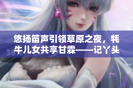 悠揚笛聲引領(lǐng)草原之夜，牦牛兒女共享甘霖——記丫頭牦戶的音樂人生