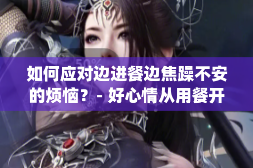 如何應(yīng)對邊進餐邊焦躁不安的煩惱？- 好心情從用餐開始(1)