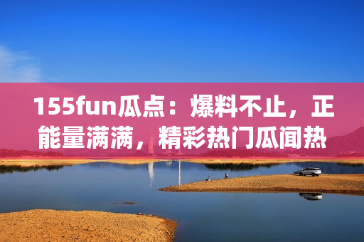 155fun瓜點：爆料不止，正能量滿滿，精彩熱門瓜聞熱辣解讀(1)
