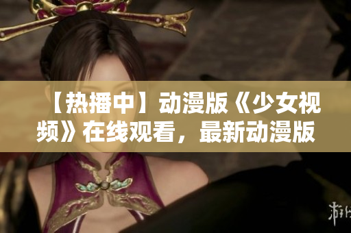 【熱播中】動漫版《少女視頻》在線觀看，最新動漫版重磅來襲