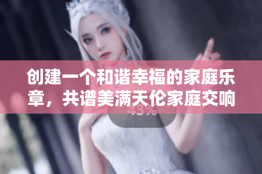 創(chuàng)建一個和諧幸福的家庭樂章，共譜美滿天倫家庭交響曲