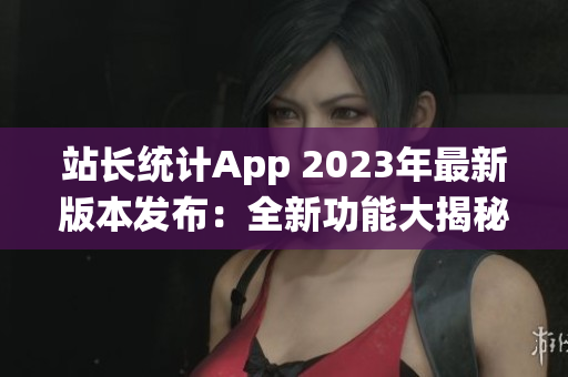 站長統(tǒng)計App 2023年最新版本發(fā)布：全新功能大揭秘
