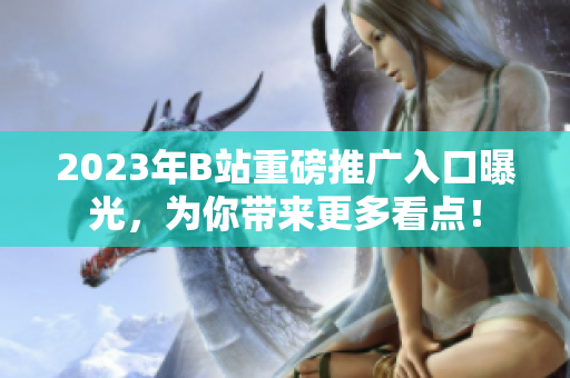 2023年B站重磅推廣入口曝光，為你帶來更多看點！