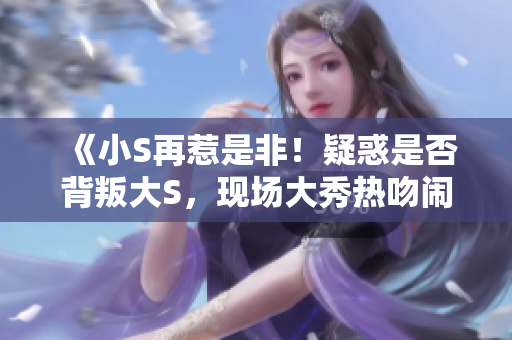《小S再惹是非！疑惑是否背叛大S，現(xiàn)場大秀熱吻鬧爆緋聞》