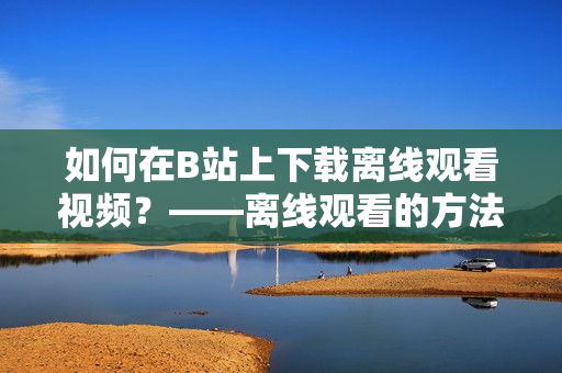如何在B站上下載離線觀看視頻？——離線觀看的方法與技巧