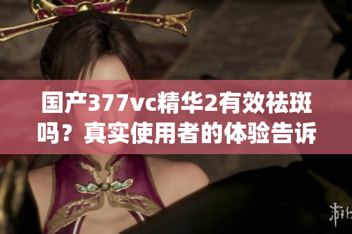 國產(chǎn)377vc精華2有效祛斑嗎？真實使用者的體驗告訴你答案(1)