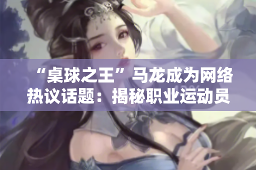 “桌球之王”馬龍成為網(wǎng)絡(luò)熱議話題：揭秘職業(yè)運(yùn)動(dòng)員的日常飲食安排！
