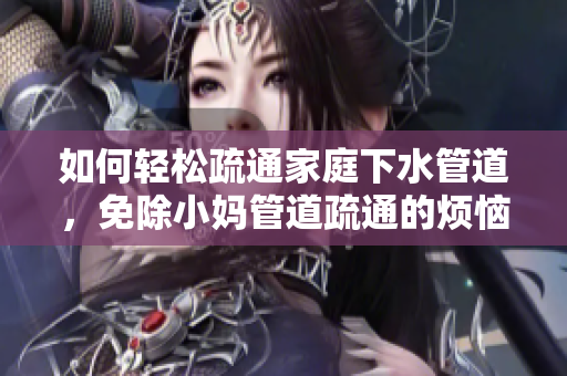 如何輕松疏通家庭下水管道，免除小媽管道疏通的煩惱