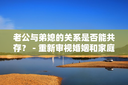 老公與弟媳的關(guān)系是否能共存？ - 重新審視婚姻和家庭關(guān)系