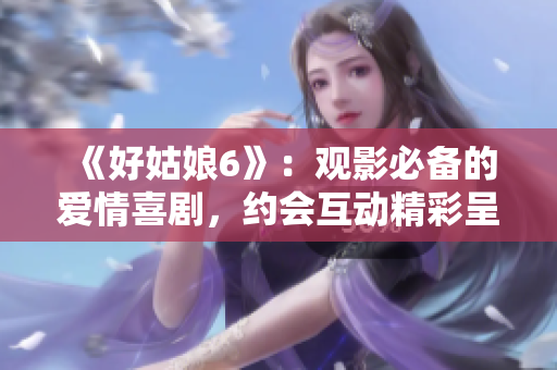 《好姑娘6》：觀影必備的愛情喜劇，約會互動精彩呈現(xiàn)