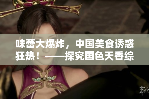 味蕾大爆炸，中國美食誘惑狂熱！——探究國色天香綜合征的魅力來源