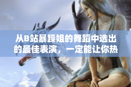 從B站暴躁姐的舞蹈中選出的最佳表演，一定能讓你熱血沸騰！