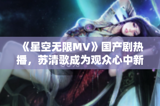《星空無限MV》國(guó)產(chǎn)劇熱播，蘇清歌成為觀眾心中新女王