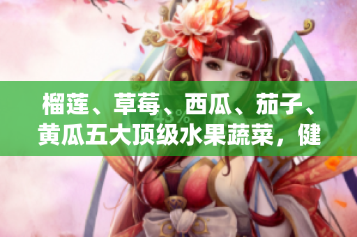 榴蓮、草莓、西瓜、茄子、黃瓜五大頂級水果蔬菜，健康美味的新選擇(1)