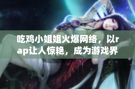 吃雞小姐姐火爆網(wǎng)絡(luò)，以rap讓人驚艷，成為游戲界新晉網(wǎng)紅