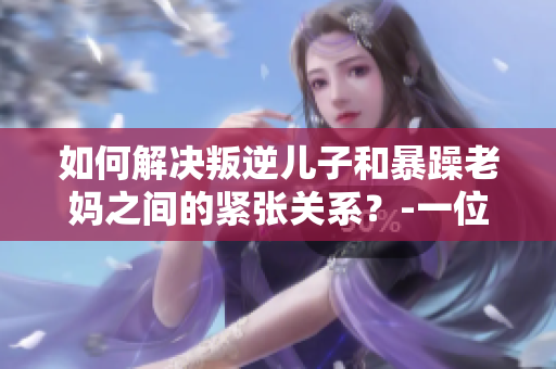 如何解決叛逆兒子和暴躁老媽之間的緊張關(guān)系？-一位教育專家的建議