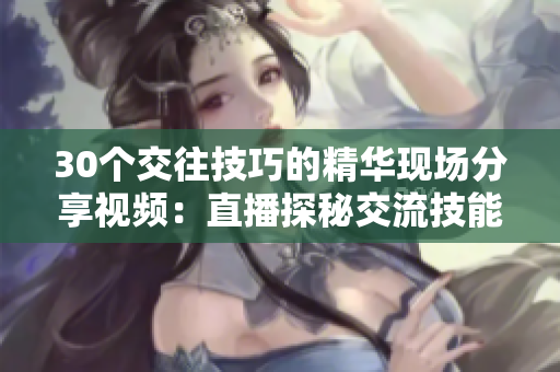 30個(gè)交往技巧的精華現(xiàn)場(chǎng)分享視頻：直播探秘交流技能大全