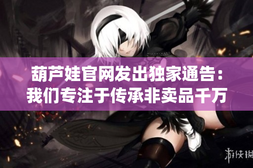 葫蘆娃官網(wǎng)發(fā)出獨(dú)家通告：我們專(zhuān)注于傳承非賣(mài)品千萬(wàn)不必上當(dāng)(1)