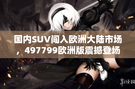 國(guó)內(nèi)SUV闖入歐洲大陸市場(chǎng)，497799歐洲版震撼登場(chǎng)！